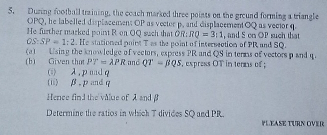 During football training, the coach marked three points on the ground forming a triangle
OPQ, he labelled displacement OP as vector p, and displacement OQ as vector q. 
He further marked point R on OQ such that OR: RQ=3:1 , and S on OP such that
OS:SP=1:2. He stationed point T as the point of intersection of PR and SQ. 
(a) Using the knowledge of vectors, express PR and QS in terms of vectors p and q. 
(b) Given that PT=lambda PR and QT=beta QS , express OT in terms of ; 
(i) λ, p and q
(ii) β, pandq
Hence find the value of λ and β
Determine the ratios in which T divides SQ and PR. 
PLEASE TURN OVER