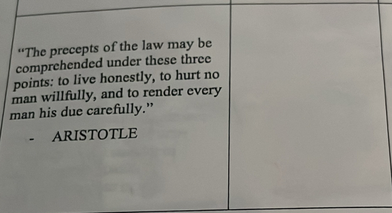 “The precepts of the law may be 
comprehended under these three 
points: to live honestly, to hurt no 
man willfully, and to render every 
man his due carefully.” 
- ARISTOTLE