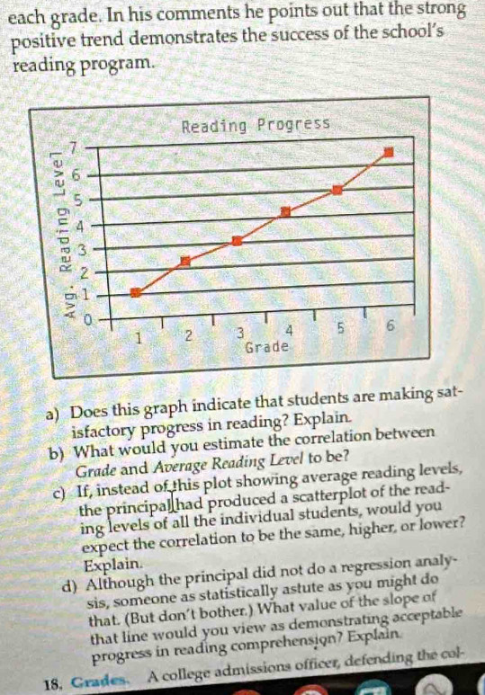 each grade. In his comments he points out that the strong 
positive trend demonstrates the success of the school’s 
reading program. 
a) Does this graph indicate that students are making sat- 
isfactory progress in reading? Explain. 
b) What would you estimate the correlation between 
Grade and Average Reading Level to be? 
c) If, instead of this plot showing average reading levels, 
the principal had produced a scatterplot of the read- 
ing levels of all the individual students, would you 
expect the correlation to be the same, higher, or lower? 
Explain. 
d) Although the principal did not do a regression analy- 
sis, someone as statistically astute as you might do 
that. (But don't bother.) What value of the slope of 
that line would you view as demonstrating acceptable 
progress in reading comprehension? Explain. 
18, Grades. A college admissions officer, defending the col-