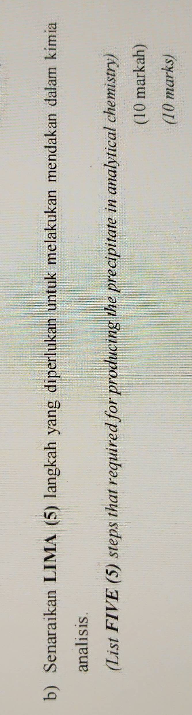 Senaraikan LIMA (5) langkah yang diperlukan untuk melakukan mendakan dalam kimia 
analisis. 
(List FIVE (5) steps that required for producing the precipitate in analytical chemistry) 
(10 markah) 
(10 marks)