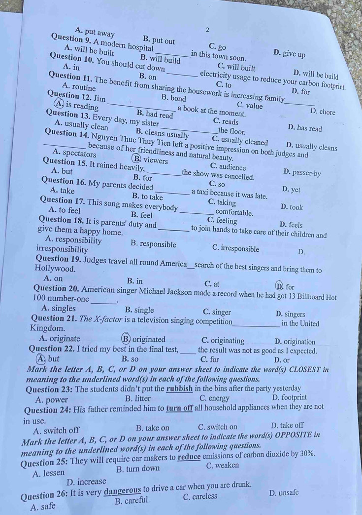2
A. put away B. put out C. go D. give up
Question 9. A modern hospital_ in this town soon.
A. will be built B. will build C. will built D. will be build
A. in
Question 10. You should cut down electricity usage to reduce your carbon footprint.
B. on C. to D. for
A. routine
Question 11. The benefit from sharing the housework is increasing family
Question 12. Jim A is reading _B. had read
B. bond C. value _D. chore
a book at the moment.
Question 13. Every day, my sister _the floor.
C. reads D. has read
A. usually clean B. cleans usually C. usually cleaned D. usually cleans
_Question 14. Nguyen Thuc Thuy Tien left a positive impression on both judges and
because of her friendliness and natural beauty.
A. spectators B viewers C. audience
Question 15. It rained heavily,_ the show was cancelled. D. passer-by
A. but B. for C. so D. yet
Question 16. My parents decided _a taxi because it was late.
A. take B. to take C. taking D. took
Question 17. This song makes everybody _comfortable.
A. to feel B. feel C. feeling D. feels
Question 18. It is parents' duty and_ to join hands to take care of their children and
give them a happy home.
A. responsibility B. responsible C. irresponsible
irresponsibility D.
Question 19. Judges travel all round America_ search of the best singers and bring them to
Hollywood.
A. on B. in C. at D for
Question 20. American singer Michael Jackson made a record when he had got 13 Billboard Hot
100 number-one _.
A. singles B. single C. singer D. singers
Question 21. The X-factor is a television singing competition_ in the United
Kingdom.
A. originate B originated C. originating D. origination
Question 22. I tried my best in the final test, _the result was not as good as I expected.
À but B. so C. for D. or
Mark the letter A, B, C, or D on your answer sheet to indicate the word(s) CLOSEST in
meaning to the underlined word(s) in each of the following questions.
Question 23: The students didn’t put the rubbish in the bins after the party yesterday
A. power B. litter C. energy D. footprint
Question 24: His father reminded him to turn off all household appliances when they are not
in use. D. take off
A. switch off B. take on C. switch on
Mark the letter A, B, C, or D on your answer sheet to indicate the word(s) OPPOSITE in
meaning to the underlined word(s) in each of the following questions.
Question 25: They will require car makers to reduce emissions of carbon dioxide by 30%.
A. lessen B. turn down C. weaken
D. increase
Question 26: It is very dangerous to drive a car when you are drunk.
A. safe B. careful C. careless
D. unsafe