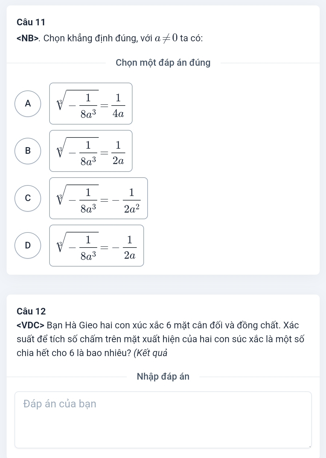 ∠ NB>. Chọn khẳng định đúng, với a!= 0 ta có:
Chọn một đáp án đúng
A sqrt[3](-frac 1)8a^3= 1/4a 
B sqrt[3](-frac 1)8a^3= 1/2a 
C sqrt[3](-frac 1)8a^3=- 1/2a^2 
D sqrt[3](-frac 1)8a^3=- 1/2a 
Câu 12
∠ VDC> Bạn Hà Gieo hai con xúc xắc 6 mặt cân đối và đồng chất. Xác
suất để tích số chấm trên mặt xuất hiện của hai con súc xắc là một số
chia hết cho 6 là bao nhiêu? (Kết quả
Nhập đáp án
Đáp án của bạn