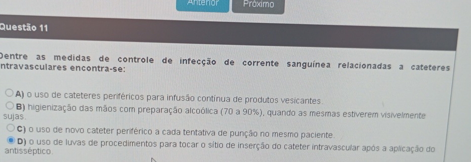 Anterior Próximo
Questão 11
Dentre as medidas de controle de infecção de corrente sanguínea relacionadas a cateteres
ntravasculares encontra-se:
A) o uso de cateteres periféricos para infusão contínua de produtos vesicantes.
B) higienização das mãos com preparação alcoólica (70 a 90%), quando as mesmas estiverem visivelmente
sujas.
C) o uso de novo cateter periférico a cada tentativa de punção no mesmo paciente.
D) o uso de luvas de procedimentos para tocar o sítio de inserção do cateter intravascular após a aplicação do
antisséptico