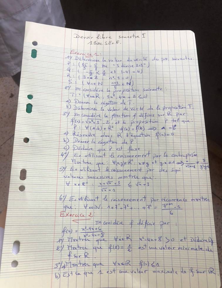 Devoir fibrt semestre I
ABaL SFx. F.
ExerccA!
Ty Deteminen a rulear davenle do po suvant
P:( 25/9 - 5/3  gu n3 divise 215''
Q:1- 5/6  e+ |-4|=4
R:(exists n n^2-1=01
S'inetiv
ef on considerd L Snoposifio, swirmnte  (n+3)/5 =N)
T:''(traR:3x^2-4x+2≤ 0)
9 Donned ln negatin oe?
④) Determine lo Velenr de ven te oe ta propostim T
3on canfiderc tn forction f definic sun R plar
f(x)=sqrt(x^2+3)-2 et he proposition P fel aue.
P:V(a,b)eR^2f(a)=f(b) a=b°
a) Ressudre cams R equatim f(n)=0
6) Doboet ly ndgathor de?
() Deduce qlu p est fasre
4°/ En ahl sant to raisonement por ly contrmposie
You tren que? forall (x,y)∈ R^2:x!= ye+y· x!= 1Rightarrow  x/n^2+n+1 !=  y/y^2-1 
so Enulilisant A rsonnemet per besqui
Walences successives montre gu
forall x∈ R^+: (x+sqrt(x)+3)/sqrt(x)+1 ≤ sqrt(x)+3
6y stitrant te raisomement par ricurcence mon tre
gue: nein
EXerace 1+7+7^1+·s +7^n= (7^(n+1)-1)/6 
on coniden fdefinie par:
f(x)= (x^2-4x+6)/x^2-4x+8 
fy io tren que tueR n^2-4n+8 so et DidwirD
ey Hontre qul f(2)= 1/2  est and valer minimale du
farR
3 g on fra quò 1 th∠ R f(4)≤ 1
b)Est ca qu  st cme valear maximae do fur 