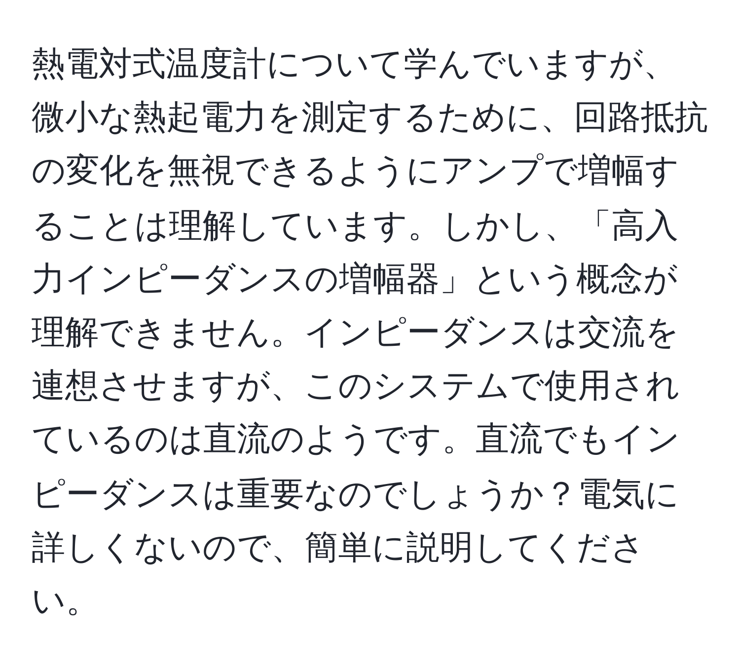 熱電対式温度計について学んでいますが、微小な熱起電力を測定するために、回路抵抗の変化を無視できるようにアンプで増幅することは理解しています。しかし、「高入力インピーダンスの増幅器」という概念が理解できません。インピーダンスは交流を連想させますが、このシステムで使用されているのは直流のようです。直流でもインピーダンスは重要なのでしょうか？電気に詳しくないので、簡単に説明してください。