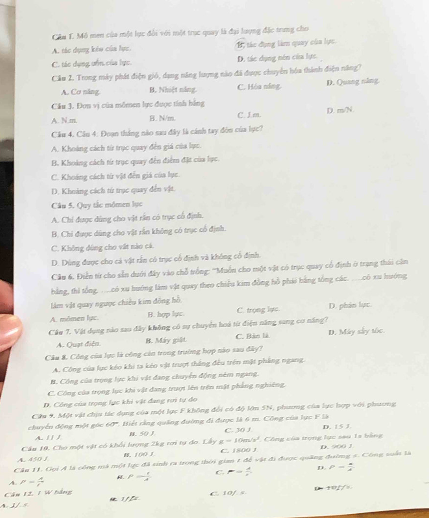 Mô men của một lực đổi với một trục quay là đại lượng đặc trung cho
A. tác dụng kéo của lực. B tác đụng làm quay của lực.
C. tác dụng uốn của lục. D. tác dụng nên của lực.
Câu 2. Trong máy phát điện gió, dạng năng lượng nào đã được chuyên hóa thành điện năng?
A. Cơ năng B, Nhiệt năng. C. Hóa ning D. Quang năng
Câu 3. Đơn vị của mômen lực được tính bằng
A. N.m. B. N/m. C. J.m. D. m/N
Cầu 4. Câu 4: Đoạn thắng nào sau đây là cánh tay đòn của lục?
A. Khoảng cách từ trục quay đến giá của lục.
B. Khoảng cách từ trục quay đến điểm đặt của lục.
C. Khoảng cách từ vật đến giá của lục.
D. Khoảng cách tứ trục quay đến vật.
Câu 5. Quy tắc mômen lục
A. Chi được dùng cho vật rần có trục cổ định.
B. Chi được dùng cho vật rắn không có trục cổ định.
C. Không dùng cho vất nào cá.
D. Dùng được cho cá vật rấn có trục cổ định và không cố định.
Câu 6. Điễn từ cho sẵn duới đây vào chỗ trống: ''Muốn cho một vật có trục quay cổ định ở trạng thái cân
bằng, thì tổng, mưcó xu hướng làm vật quay theo chiều kim đồng hồ phái bằng tổng các. ..có xu hướng
làm vật quay ngưọc chiều kim đông hỗ.
A. mômen lực. B. hợp lực. C. trọng lực. D. phân lục.
Câu 7. Vật dụng nào sau đây không có sự chuyên hoá từ điện năng sang cơ năng?
A. Quạt điện. B. Máy giặt. C. Bản là D. Máy sây tốc.
Câu &. Công của lực là công cản trong trường hợp nào sau đây?
A. Công của lực kéo khi ta kéo vật trượt thắng đều trên mặt pháng ngang.
B. Công của trọng lực khi vật đang chuyển động ném ngang.
C. Công của trọng lục khi vật đang trượt lên trên mật phẳng nghiêng.
D. Công của trọng lục khi vật đang rơi tự do
Cầu 9. Một vật chịu tác dụng của một lực F không đổi có độ lớm SN, phương của lực hợp với phương
chuyến động một góc 60° 2. Biết rằng quảng đường đi được là 6 m. Công của lực F là
A. / / / B. 50 J. C. 30 J. D. 15 J.
Câu 10, Cho một vật có khối lượng 2kg rơi tự do. Lây g=10m/s^2 * Công của trọng lục sau 1s bằng
A. 450 J B. 100 J C. 1800 J D. 900 J
Cầu 11. Gọi A là công mà một lực đã sinh ra trong thời gian t để vật đi được quảng đường 5. Công suất là
C. P= A/2 
D. P= a/A 
A p= A/t 
B. P= t/A 
D 1017°
Cân 12, / V
A. J / 5  1//s C. 10/. s.