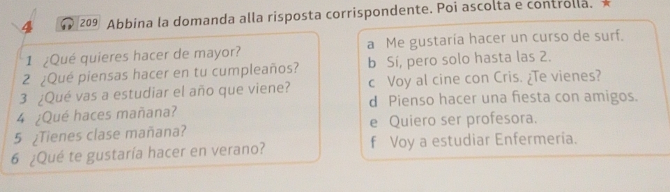 4 209 Abbina la domanda alla risposta corrispondente. Poi ascolta e controlla.
1 ¿Qué quieres hacer de mayor? a Me gustaría hacer un curso de surf.
2 ¿Qué piensas hacer en tu cumpleaños? b Sí, pero solo hasta las 2.
3 ¿Qué vas a estudiar el año que viene? c Voy al cine con Cris. ¿Te vienes?
d Pienso hacer una fiesta con amigos.
4 ¿Qué haces mañana?
e Quiero ser profesora.
5 ¿Tienes clase mañana?
6 ¿Qué te gustaría hacer en verano? f Voy a estudiar Enfermeria.