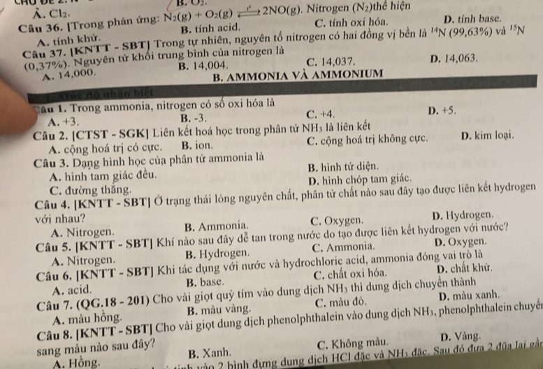 . Cl_2.. Nitrogen (N_2) thể hiện
Câu 36. [Trong phản ứng: N_2(g)+O_2(g)leftharpoons 2NO(g) B. O_2.
C. tính oxi hóa. D. tính base.
A. tính khử. B. tính acid.
Cầu 37. [KNTT - SBT] Trong tự nhiên, nguyên tố nitrogen có hai đồng vị bền là ^14N(99,63% ) và ^15N
(0,37%). Nguyên tử khối trung bình của nitrogen là D. 14,063.
A. 14,000. B. 14,004. C. 14,037.
b. ammonia và ammonium
Tực độ nhận biết
Tâu 1. Trong ammonia, nitrogen có số oxi hóa là
A. +3. B. -3. C. +4. D. +5.
Câu 2. [CTST - SGK] Liên kết hoá học trong phân tử NH₃ là liên kết
A. cộng hoá trị có cực. B. ion. C. cộng hoá trị không cực. D. kim loại.
Câu 3. Dạng hình học của phân tử ammonia là
A. hình tam giác đều. B. hình tứ diện.
C. đường thắng. D. hình chóp tam giác.
Câu 4. [KNTT - SBT] Ở trạng thái lỏng nguyên chất, phân tử chất nào sau đây tạo được liên kết hydrogen
với nhau?
A. Nitrogen. B. Ammonia. C. Oxygen. D. Hydrogen.
Câu 5. [KNTT - SBT] Khí nào sau đây dễ tan trong nước do tạo được liên kết hydrogen với nước?
A. Nitrogen. B. Hydrogen. C. Ammonia. D. Oxygen.
Câu 6. [KNTT - SBT] Khi tác dụng với nước và hydrochloric acid, ammonia đóng vai trò là
A. acid. B. base. C. chất oxi hóa. D. chất khử.
Câu 7. (QG.18 - 201) Cho vài giọt quỳ tím vào dung dịch NH₃ thì dung dịch chuyển thành
A. màu hồng. B. màu vàng. C. màu đỏ. D. màu xanh.
Câu 8. [KNTT - SBT] Cho vài giọt dung dịch phenolphthalein vào dung dịch NH₃, phenolphthalein chuyển
sang màu nào sau đây? D. Vàng.
Â. Hồng. B. Xanh. C. Không màu.
nh vào 2 hình đựng dung dịch HCl đặc và NH5 đặc. Sau đó đưa 2 đũa lại gầi