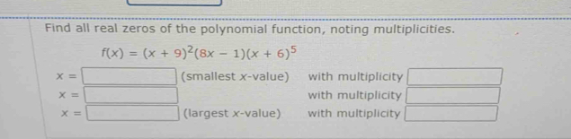 Find all real zeros of the polynomial function, noting multiplicities.
f(x)=(x+9)^2(8x-1)(x+6)^5
x=□ (smallest x -value) with multiplicity
x=□ with multiplicity
x=□ (largest x -value) with multiplicity