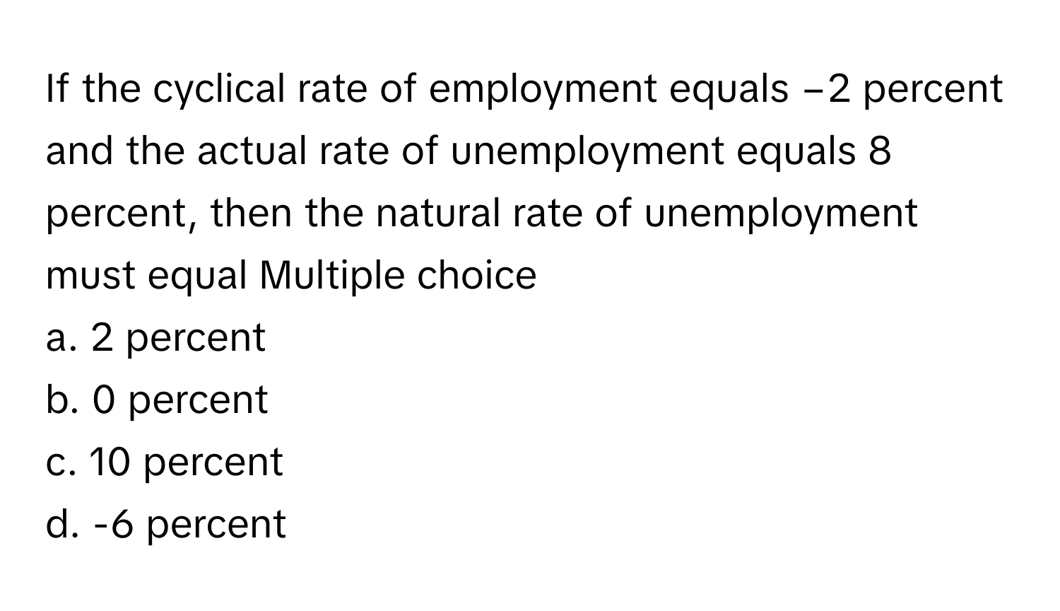 If the cyclical rate of employment equals −2 percent and the actual rate of unemployment equals 8 percent, then the natural rate of unemployment must equal  Multiple choice
a. 2 percent
b. 0 percent
c. 10 percent
d. -6 percent