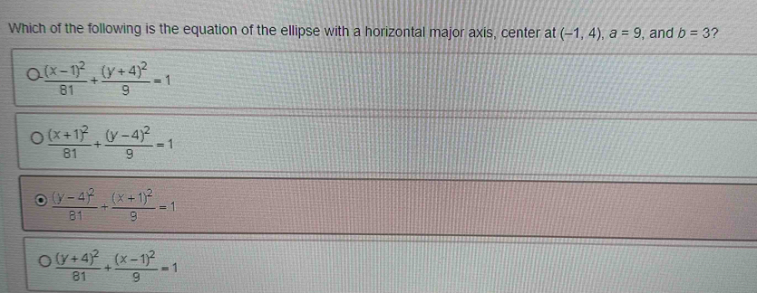 Which of the following is the equation of the ellipse with a horizontal major axis, center at (-1,4), a=9 , and b=3 ?
frac (x-1)^281+frac (y+4)^29=1
frac (x+1)^281+frac (y-4)^29=1
frac (y-4)^281+frac (x+1)^29=1
frac (y+4)^281+frac (x-1)^29=1