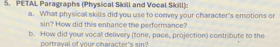 PETAL Paragraphs (Physical Skill and Vocal Skill): 
a. What physical skills did you use to convey your character’s emotions or 
sin? How did this enhance the performance? 
b. How did your vocal delivery (tone, pace, projection) contribute to the 
portrayal of your character’s sin?