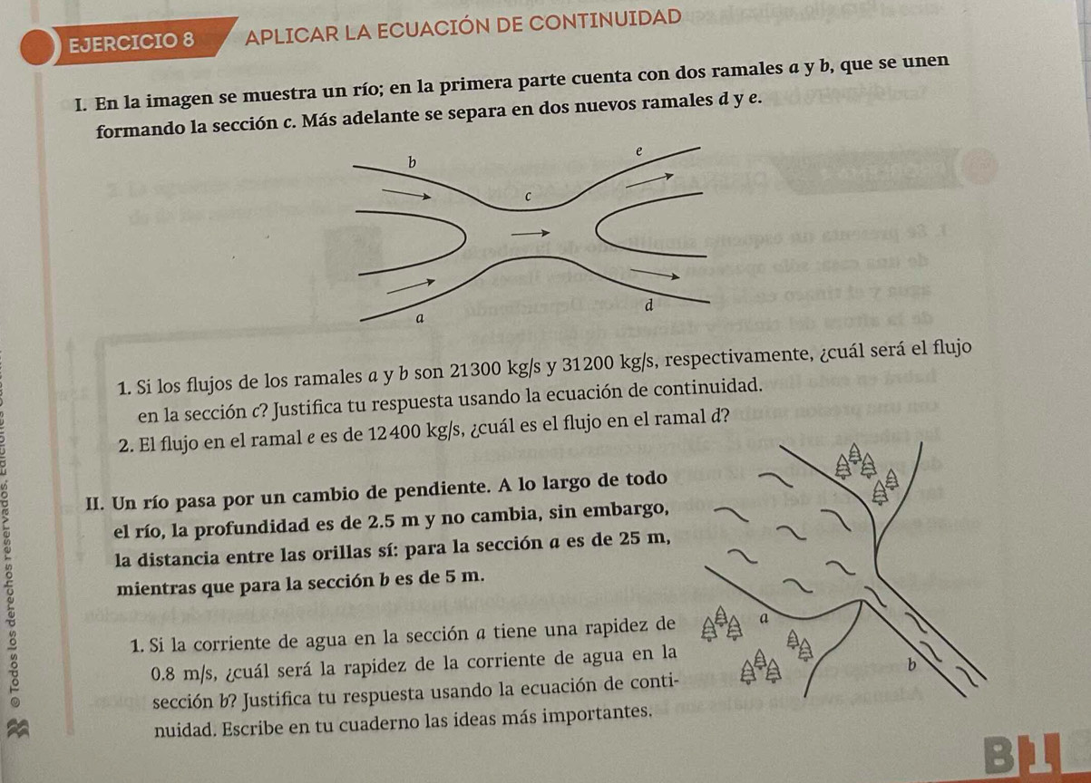 APLICAR LA ECUACIÓN DE CONTINUIDAD 
I. En la imagen se muestra un río; en la primera parte cuenta con dos ramales a y b, que se unen 
formando la sección c. Más adelante se separa en dos nuevos ramales d y e. 
1. Si los flujos de los ramales a y b son 21300 kg/s y 31200 kg/s, respectivamente, ¿cuál será el flujo 
en la sección c? Justifica tu respuesta usando la ecuación de continuidad. 
2. El flujo en el ramal ε es de 12400 kg/s, ¿cuál es el flujo en el ramal d? 
II. Un río pasa por un cambio de pendiente. A lo largo de todo 
el río, la profundidad es de 2.5 m y no cambia, sin embargo, 
la distancia entre las orillas sí: para la sección a es de 25 m, 
mientras que para la sección b es de 5 m. 
1. Si la corriente de agua en la sección a tiene una rapidez de
0.8 m/s, ¿cuál será la rapidez de la corriente de agua en la 
sección b? Justifica tu respuesta usando la ecuación de conti- 
nuidad. Escribe en tu cuaderno las ideas más importantes.