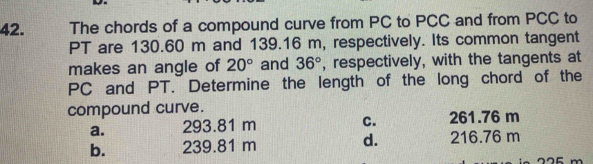 The chords of a compound curve from PC to PCC and from PCC to
PT are 130.60 m and 139.16 m, respectively. Its common tangent
makes an angle of 20° and 36° , respectively, with the tangents at
PC and PT. Determine the length of the long chord of the
compound curve.
a.
293.81 m 261.76 m
C.
d.
b. 239.81 m 216.76 m