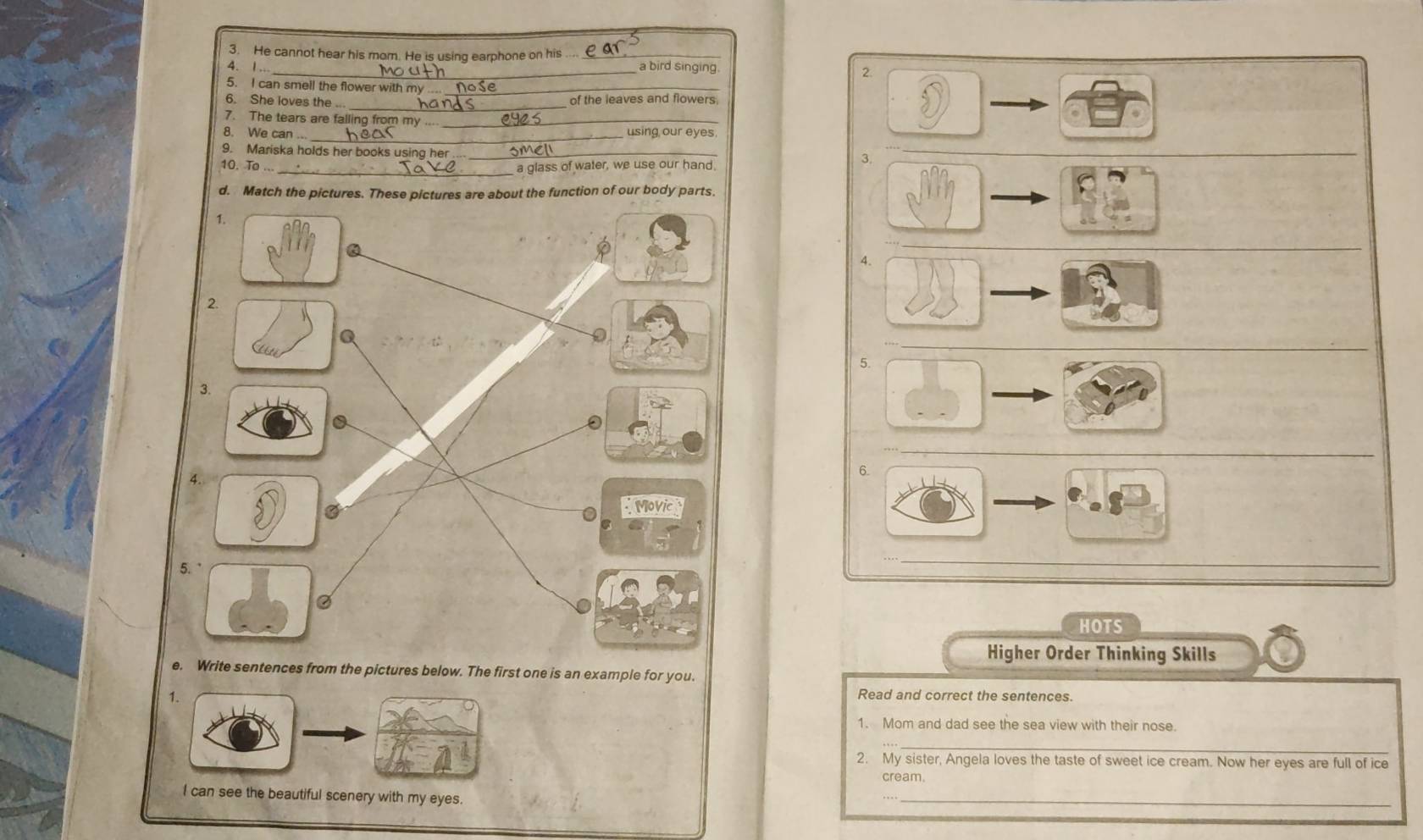He cannot hear his mom. He is using earphone on his_ 
4. 1. _a bird singing 
2. 
5. I can smell the flower with my_ 
_ 
6. She loves the . of the leaves and flowers 
7. The tears are falling from my_ 
8. We can_ using our eyes. 
9. Mariska holds her books using her_ 
10. To ... 
_a glass of water, we use our hand. 
3. 
d. on of our body par 
4. 
5. 
6. 
_ 
HOTS 
Higher Order Thinking Skills 
e. Write sentences from the pictures below. The first one is an example for you. 
1. 
Read and correct the sentences. 
1. Mom and dad see the sea view with their nose. 
_ 
2. My sister, Angela loves the taste of sweet ice cream. Now her eyes are full of ice 
cream. 
I can see the beautiful scenery with my eyes. 
_