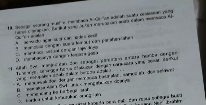 Sebagai seorang muslim, membaca Al-Qur'an adalah suatu kebiasaan yang
Qur'an adaiah harus diterapkan. Berikut yang bukan merupakan adab dalam membaca Al-
A. berwudu agar suci dari hadas kecil
B. membaca dengan suara lembut dan perlahan-lahan
C. membaca sesuai dengan tajwidnya
D. membacanya dengan tergesa-gesa
11. Allah Swt. menjadikan doa sebagai perantara antara hamba dengan
Tuhannya, sehingga harus dilakukan dengan cara-cara yang benar. Berikut
yang merupakan adab dalam berdoa adalah .
A. mengawali doa dengan membaca basmalah, hamdalah, dan selawat
B. memaksa Allah Swt. untuk mengabuikan doanya
C. memandang ke berbagai arah
D. berdoa untuk keburukan orang lain
nukiizał kepada para nabi dan rasul sebagai bukti
ranada Nabí İbrahim