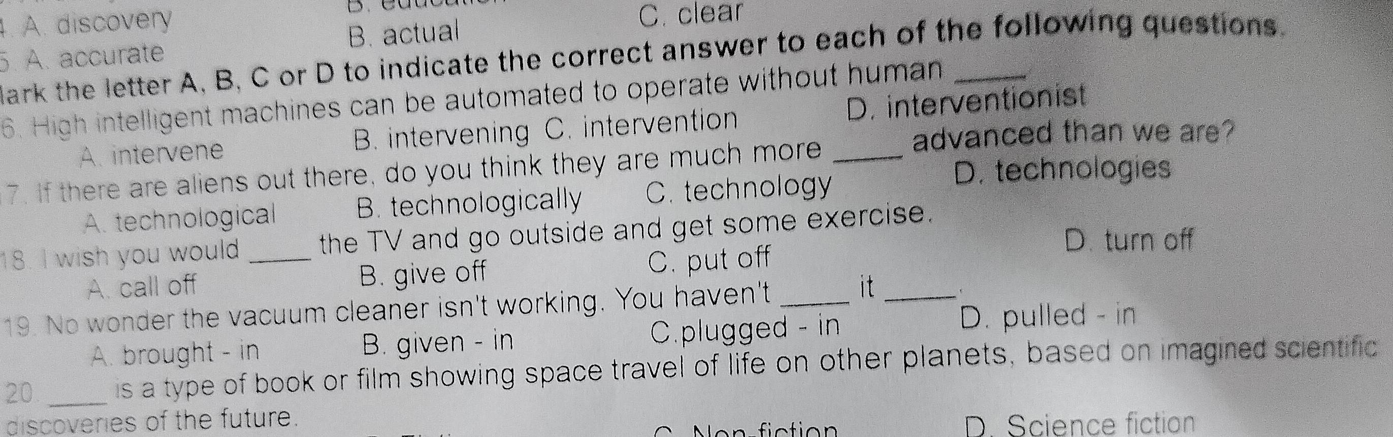 A. discovery C. clear
5. A. accurate B. actual
lark the letter A, B, C or D to indicate the correct answer to each of the following questions
6. High intelligent machines can be automated to operate without human_
A. intervene B. intervening C. intervention D. interventionist
advanced than we are?
7. If there are aliens out there, do you think they are much more_
A. technological B. technologically C. technology
D. technologies
18. I wish you would_ the TV and go outside and get some exercise.
D. turn off
A. call off B. give off C. put off
19. No wonder the vacuum cleaner isn't working. You haven't_
it_
A. brought - in B. given - in C.plugged - in
D. pulled - in
20 _is a type of book or film showing space travel of life on other planets, based on imagined scientific
discoveries of the future.
Nón fiction D. Science fiction