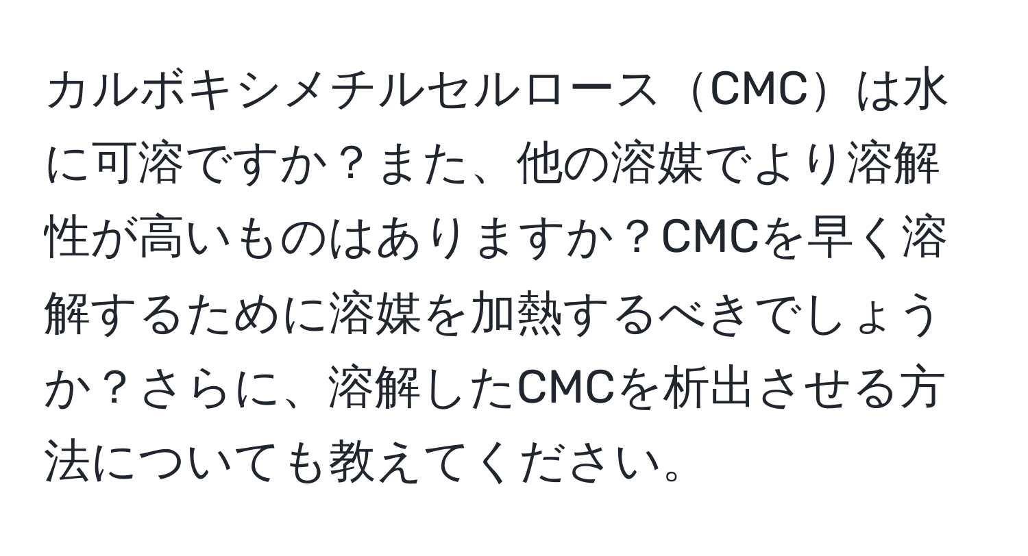 カルボキシメチルセルロースCMCは水に可溶ですか？また、他の溶媒でより溶解性が高いものはありますか？CMCを早く溶解するために溶媒を加熱するべきでしょうか？さらに、溶解したCMCを析出させる方法についても教えてください。