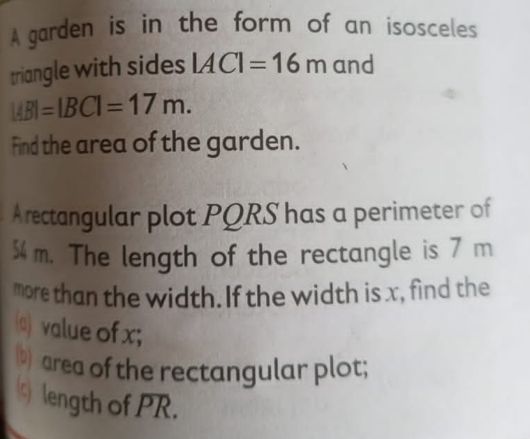 A garden is in the form of an isosceles 
triangle with sides |AC|=16m and
|AB|=|BC|=17m. 
Find the area of the garden. 
A rectangular plot PQRS has a perimeter of
54 m. The length of the rectangle is 7 m
more than the width. If the width is x, find the 
(a) value of x; 
(b) area of the rectangular plot; 
s) length of PR.