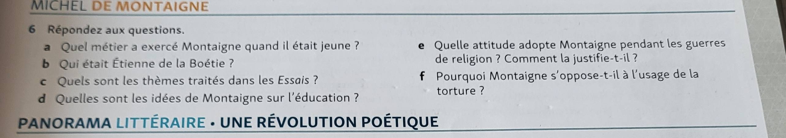 MICHEL DE MONTAIGNE 
6 Répondez aux questions. 
a Quel métier a exercé Montaigne quand il était jeune ? Quelle attitude adopte Montaigne pendant les guerres 
b Qui était Étienne de la Boétie ? de religion ? Comment la justifie-t-il ? 
c Quels sont les thèmes traités dans les Essais ? Pourquoi Montaigne s'oppose-t-il à l'usage de la 
torture ? 
d Quelles sont les idées de Montaigne sur l'éducation ? 
* PANORAMA LITTÉRAIRE · UNE RÉVOLUTION POÉTIQUE