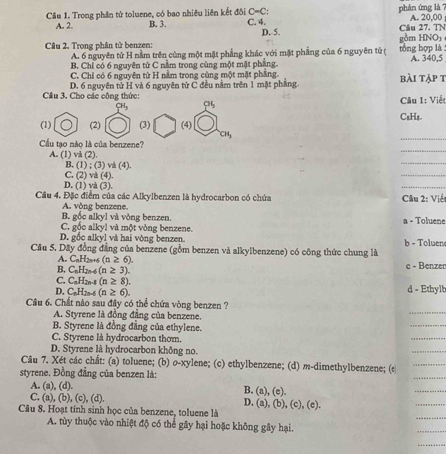 Trong phân tử toluene, có bao nhiêu liên kết đôi C=C: phản ứng là 7 A. 20,00
A. 2. B. 3. C. 4.
D. 5. Câu 27. TN
Câu 2. Trong phân tử benzen: gồm HNO₃
A. 6 nguyên tử H nằm trên cùng một mặt phẳng khác với mặt phẳng của 6 nguyên tử ( tổng hợp là :
B. Chỉ có 6 nguyên tử C nằm trong cùng một mặt phẳng. A. 340,5
C. Chỉ có 6 nguyên tử H nằm trong cùng một mặt phăng. bài tập t
D. 6 nguyên tử H và 6 nguyên tử C đều nằm trên 1 mặt phẳng.
Câu 3. Cho các công thức:  Câu 1: Viết
CH_3
CH_3
C₈H₈.
(1) (2) (3) (4)
CH_3
Cầu tạo nào là của benzene?
_
_
A. (1) và (2).
_
B. (1) ; (3) và (4).
C. (2) và (4).
_
D. (1) và (3).
_
Câu 4. Đặc điểm của các Alkylbenzen là hydrocarbon có chứa  Câu 2: Viết
A. vòng benzene.
B. gốc alkyl và vòng benzen. a - Toluene
C. gốc alkyl và một vòng benzene.
D. gốc alkyl và hai vòng benzen. b - Toluen
Câu 5. Dãy đồng đẳng của benzene (gồm benzen và alkylbenzene) có công thức chung là
A. C_nH_2n+6(n≥ 6).
B. C_nH_2n-6(n≥ 3). c - Benzen
C. C_nH_2n-8(n≥ 8).
D. C_nH_2n-6(n≥ 6). d - Ethylb
_
Câu 6. Chất nào sau đây có thể chứa vòng benzen ?
A. Styrene là đồng đẳng của benzene.
B. Styrene là đồng đẳng của ethylene.
_
C. Styrene là hydrocarbon thom.
_
D. Styrene là hydrocarbon không no.
_
Câu 7. Xét các chất: (a) toluene; (b) o-xylene; (c) ethylbenzene; (d) m-dimethylbenzene; (e_
styrene. Đồng đẳng của benzen là:
_
A. (a), (d). B. (a), (e).
_
C. (a), (b), (c), (d). D. (a), (b), (c), (e).
_
Câu 8. Hoạt tính sinh học của benzene, toluene là
A. tùy thuộc vào nhiệt độ có thể gây hại hoặc không gây hại.