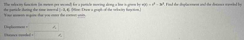 The velociry function (in meters per second) for a particle moving along a line is given by v(t)=t^3-3t^2. Find the displacement and the distance traveled by 
the particle during the time interval [-2,4]. (Hint: Draw a graph of the velocity function.) 
Your answers require that you enter the correct units. 
Displacement =□ | 
Distance traveled ,