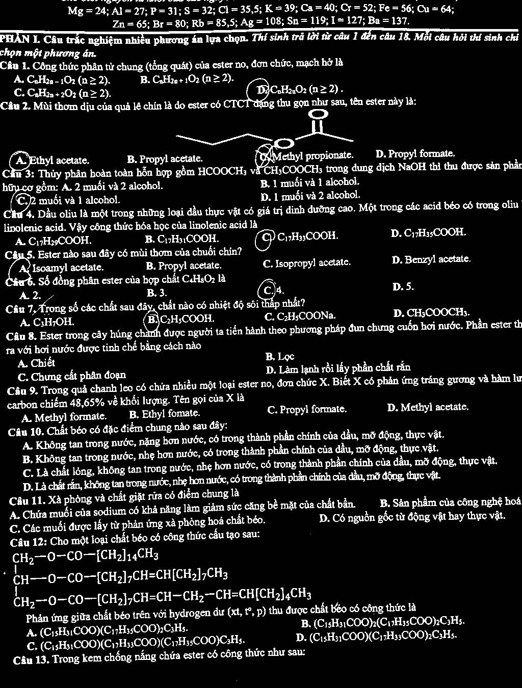 Mg=24;Al=27;P=31;S=32;Cl=35;E;
Zn=65;Br=80;Rb=85,5;Ag=108;Sn=119;
PHAN I. Câu trắc nghiệm nhiều phương án lựa chọn. Thí sinh trở lời từ câu 1 đến câu 18. Mối câu hỏi thí sinh chỉ
chọn một phương án.
Câu 1. Công thức phân tử chung (tổng quát) của ester no, đơn chức, mạch hở là
A _  C_nH_2n-1O_2(n≥ 2). B. C_nH_2n+1O_2(n≥ 2).
C. C_nH_2n+2O_2(n≥ 2). DC. _2H_2nO_2(n≥ 2).
Câu 2. Mùi thơm dịu của quả lê chín là do ester có CTCT đạng thu gọn như sau, tên ester này là:
A Ethyl acetate. B. Propyl acetate. O Methyl propionate. D. Propyl formate.
Cầu 3: Thủy phân hoàn toàn hỗn hợp gồm HCOOCH₃ và CH₃COOCH₃ trong dung dịch NaOH thì thu được sản phần
hữu cơ gồm: A. 2 muối và 2 alcohol. B. 1 muối và 1 alcohol.
C. 2 muối và 1 alcohol. D. 1 muối và 2 alcohol.
Cầu 4. Dầu oliu là một trong những loại dầu thực vật có giá trị đinh dưỡng cao. Một trong các acid béo có trong oliu 1
linolenic acid. Vậy công thức hóa học của linolenic acid là
A. C17H29COOH. B. C₁7H3₁COOH. C C17H₃₃COOH. D. C₁7H35COOH.
Câu 5. Ester nào sau đây có mùi thơm của chuối chín?
A Isoamyl acetate. B. Propyl acetate. C. Isopropyl acetate. D. Benzyl acetate.
Câu 6. Số đồng phân ester của hợp chất C₄H₃O2 là
A. 2. B. 3. C)4.
D. 5.
Câu 7, Trong số các chất sau đây, chất nào có nhiệt độ sôi thấp nhất?
A. C₃H₇OH. B] C₂H₃COOH. C. C₂H₅COONa. D. CH₃COOCH₃.
Câu 8. Ester trong cây húng chành được người ta tiến hành theo phương pháp đun chưng cuốn hơi nước. Phần ester th
ra với hơi nước được tinh chế bằng cách nào
A. Chiết B. Lọc
C. Chưng cất phân đoạn D. Làm lạnh rồi lấy phần chất rắn
Câu 9. Trong quả chanh leo có chứa nhiều một loại ester no, đơn chức X. Biết X có phản ứng tráng gương và hàm lư
carbon chiếm 48,65% về khối lượng. Tên gọi của X là
A. Methyl formate. B. Ethyl fomate. C. Propyl formate. D. Methyl acetate.
Câu 10. Chất béo có đặc điểm chung nào sau đây:
A. Không tan trong nước, nặng hơn nước, có trong thành phần chính của dầu, mỡ động, thực vật.
B. Không tan trong nước, nhẹ hơn nước, có trong thành phần chính của dầu, mỡ động, thực vật.
C. Là chất lỏng, không tan trong nước, nhẹ hơn nước, có trong thành phần chính của đầu, mỡ động, thực vật.
D. Là chất rắn, không tan trong nước, nhẹ hơn nước, có trong thành phần chính của đầu, mỡ động, thực vật.
Câu 11. Xà phòng và chất giặt rửa có điểm chung là
A. Chứa muối của sodium có khả năng làm giảm sức căng bề mặt của chất bản. B. Sản phẩm của công nghệ hoá
C. Các muối được lấy từ phản ứng xà phòng hoá chất béo. D. Có nguồn gốc từ động vật hay thực vật.
Câu 12: Cho một loại chất béo có công thức cấu tạo sau:
CH_2-O-CO-[CH_2]_14CH_3
CH--O-CO-[CH_2]_7CH=CH[CH_2]_7CH_3
CH_2to O-CO-[CH_2]_7CH=CH-CH_2-CH=CH[CH_2]_4CH_3
Phản ứng giữa chất béo trên với hydrogen dư (xt,t°,p) thu được chất béo có công thức là
B.
A. (C_1sH_31COO)(C_17H_35COO)_2C_3H_5. (C_15H_31COO)_2(C_17H_35COO)_2C_3H_5.
C. (C_1sH_31COO)(C_1,H_33COO)(C_17H_35COO)C_3H_5. D. (C_15H_31COO)(C_17H_33COO)_2C_3H_5.
Câu 13. Trong kem chống nắng chứa ester có công thức như sau: