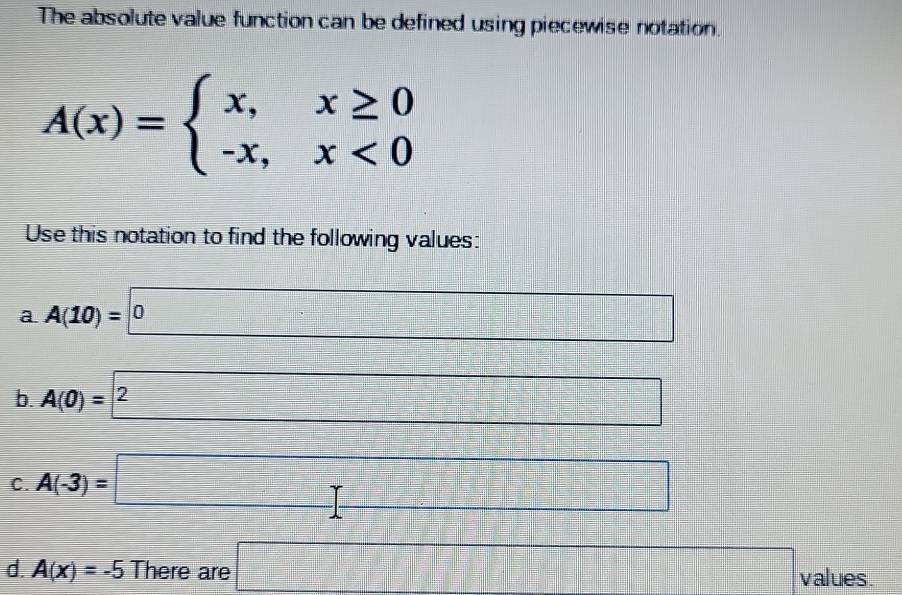 The absolute value function can be defined using piecewise notation.
A(x)=beginarrayl x,x≥ 0 -x,x<0endarray.
Use this notation to find the following values: 
a A(10)=□ 0
□ 
b. A(0)= 2
C. A(-3)=□
d. A(x)=-5 There are □ values.