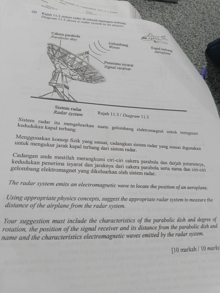 ”“ 
== == 
n example of a tongnatinal wave is a se 
(d) Rajah 11.3 sistem radar di sebuah lapangan terbang 
Diagram 11.3 shows a radar system in an airport. 
Sistem radar itu mengeluarkan suatu gelombang elektromagnet untuk mengesan 
kedudukan kapal terbang. 
Menggunakan konsep fizik yang sesuai, cadangkan sistem radar yang sesuai digunakan 
untuk mengukur jarak kapal terbang dari sistem radar. 
Cadangan anda mestilah merangkumi ciri-ciri cakera parabola dan darjah putarannya, 
kedudukan penerima isyarat dan jaraknya dari cakera parabola serta nama dan ciri-ciri 
gelombang elektromagnet yang dikeluarkan oleh sistem radar. 
The radar system emits an electromagnetic wave to locate the position of an aeroplane. 
Using appropriate physics concepts, suggest the appropriate radar system to measure the 
distance of the airplane from the radar system. 
Your suggestion must include the characteristics of the parabolic dish and degree of 
rotation, the position of the signal receiver and its distance from the parabolic dish and 
name and the characteristics electromagnetic waves emitted by the radar system. 
[10 markah / 10 marks