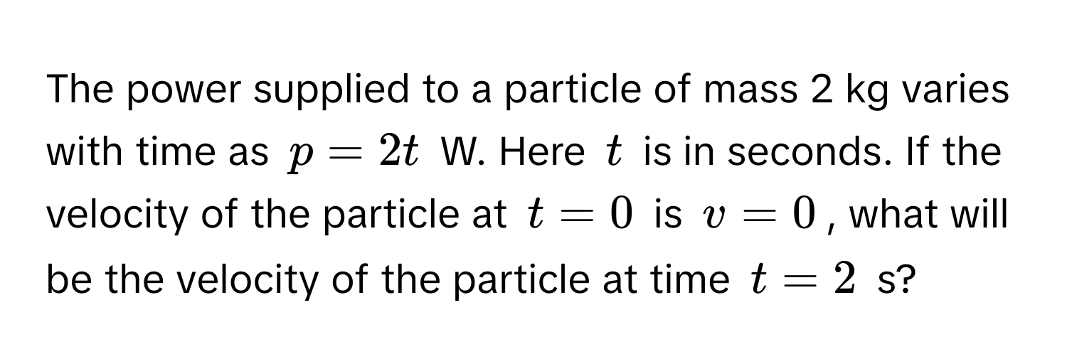 The power supplied to a particle of mass 2 kg varies with time as $p = 2t$ W. Here $t$ is in seconds. If the velocity of the particle at $t = 0$ is $v = 0$, what will be the velocity of the particle at time $t = 2$ s?