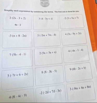 Simplify each expression by combining like terms. The first ons is done for you.
2(2x-3+2) 3(4-3y+z) -2(3+5a+7)
4x-2
-3(n+8-2n) 5(-2m+7m-4) 4(3x-9y+2z)
7(5b-4-1) 2(9a+5a+a) -6(-4x-1-4)
8(8-3k-5) 9 (6b-2c+b)
5(-7r+6+2s)
3(-9m+4n+8n)
-2(-2d+7d-3e)
4(8-4c-9)