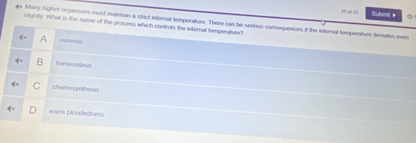 of 25 Submit▶
Many higher organisms must maintain a strict internal temperature. There can be serious consequences if the internal temperature deviates even
slightly. What is the name of the process which controls the interal temperature?
q= A osmosis
ifx B homeostasis
q'x chemosynthesis
warm bloodedness