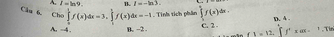 A. I=ln 9. B. I=-ln 3. 
C.
Câu 6. £Cho ∈tlimits _0^1f(x)dx=3, ∈tlimits _1^3f(x)dx=-1. Tính tích phân ∈tlimits _3^0f(x)dx.
D. 4.
A. -4. B. -2. C. 2.
mãn f1=12, ∈tlimits ^4^4f'xdx-1. Tín