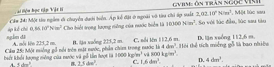 GVBM: Ôn trần ngọc VINh
Vài liệu học tập Vật lí
Câu 24: Một tàu ngầm di chuyển dưới biển. Áp kế đặt ở ngoài vỏ tàu chỉ áp suất 2,02.10^6N/m^2. Một lúc sau
áp kế chỉ 0,86.10^6N/m^2 Cho biết trọng lượng riêng của nước biển là 10300N/m^2. So với lúc đầu, lúc sau tàu
ngầm đã D. lặn xuống 112,6 m.
A. nổi Iên 225,2 m. B. lặn xuống 225,2 m. C. nổi lên 112,6 m.
Câu 25: Một miếng gỗ nổi trên mặt nước, phần chìm trong nước là 4dm^3 Hỏi thể tích miếng gỗ là bao nhiêu
biết khối lượng riêng của nước và gỗ lần lượt là 1000kg/m^3 và 800kg/m^3.
A. 5dm^3. B. 2,5dm^3.
C. 1,6dm^3. D. 4dm^3.