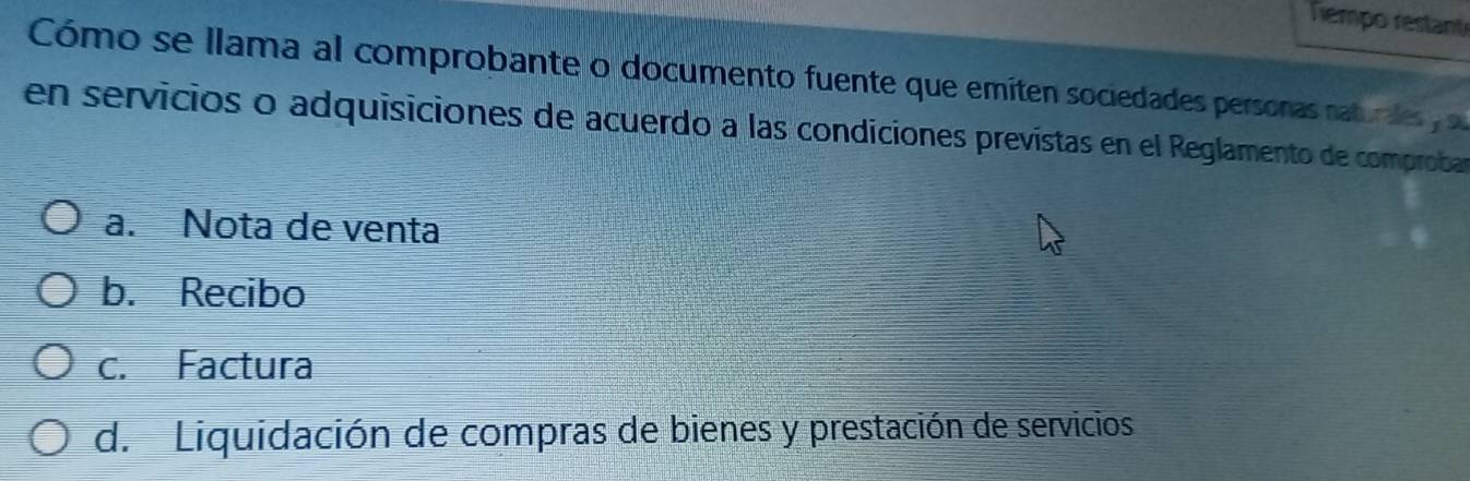 Tempo restante
Cómo se llama al comprobante o documento fuente que emíten sociedades personas naturales 
en servicios o adquisiciones de acuerdo a las condiciones prevístas en el Reglamento de comproban
a. Nota de venta
b. Recibo
c. Factura
d. Liquidación de compras de bienes y prestación de servicios