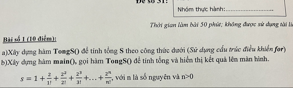 Đe số 31: 
Nhóm thực hành:_ 
Thời gian làm bài 50 phút; không được sử dụng tài li 
Bài số 1 (10 điểm): 
a)Xây dựng hàm TongS() để tính tổng S theo công thức dưới (Sử dụng cấu trúc điều khiển for) 
b)Xây dựng hàm main(), gọi hàm TongS() để tính tổng và hiển thị kết quả lên màn hình.
s=1+ 2/1! + 2^2/2! + 2^3/3! +...+ 2^n/n!  , với n là số nguyên và n>0