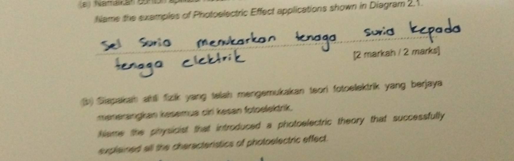 (2) Näffalan dor5n 
Name the examples of Photoelectric Effect applications shown in Diagram 2,1. 
[2 markah / 2 marks] 
b) Siapakah ahli fizik yang telah mengemukakan teori fotoelektrik yang berjaya 
menerangkan kesemua ciri kesan fotoelektrik. 
hlame the physicist that introduced a photoelectric theory that successfully 
explained all the cheracterstics of photoelectric effect.