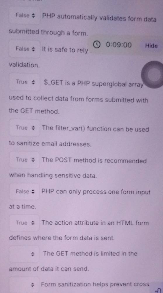 False PHP automatically validates form data 
submitted through a form.
0:09:00 Hide 
False It is safe to rely 
validation. 
True $_GET is a PHP superglobal array 
used to collect data from forms submitted with 
the GET method. 
True The filter_var() function can be used 
to sanitize email addresses. 
True The POST method is recommended 
when handling sensitive data. 
False PHP can only process one form input 
at a time. 
True The action attribute in an HTML form 
defines where the form data is sent. 
The GET method is limited in the 
amount of data it can send. 
Form sanitization helps prevent cross