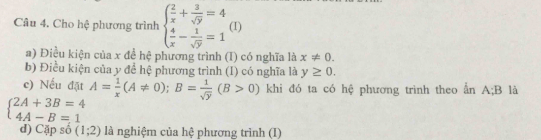 Cho hệ phương trình beginarrayl  2/x + 3/sqrt(y) =4  4/x - 1/sqrt(y) =1endarray. (I) 
a) Điều kiện của x để hệ phương trình (I) có nghĩa là x!= 0. 
b) Điều kiện của y để hệ phương trình (I) có nghĩa là y≥ 0. 
c) Nếu đặt A= 1/x (A!= 0); B= 1/sqrt(y) (B>0) khi đó ta có hệ phương trình theo ẩn A; B là
beginarrayl 2A+3B=4 4A-B=1endarray.
d) Cặp số (1;2) là nghiệm của hệ phương trình (I)