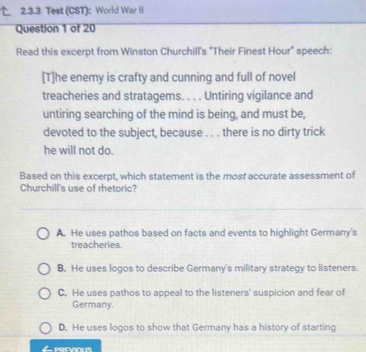 Test (CST): World War II
Question 1 of 20
Read this excerpt from Winston Churchill's "Their Finest Hour" speech:
[T]he enemy is crafty and cunning and full of novel
treacheries and stratagems. . . . Untiring vigilance and
untiring searching of the mind is being, and must be,
devoted to the subject, because . . . there is no dirty trick
he will not do.
Based on this excerpt, which statement is the most accurate assessment of
Churchill's use of rhetoric?
A. He uses pathos based on facts and events to highlight Germany's
treacheries.
B. He uses logos to describe Germany's military strategy to listeners.
C. He uses pathos to appeal to the listeners' suspicion and fear of
Germany.
D. He uses logos to show that Germany has a history of starting
PREVIOUS