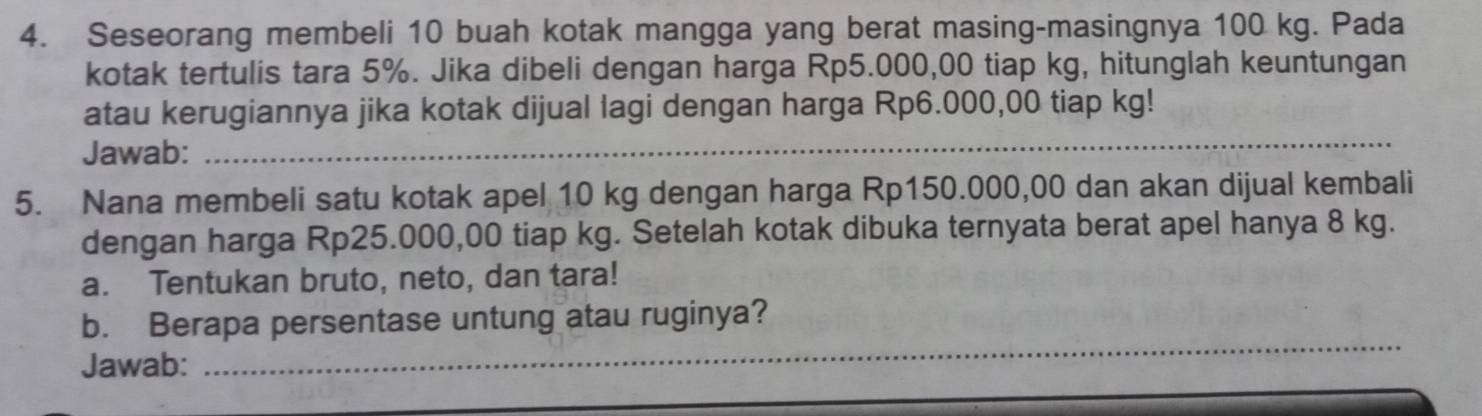 Seseorang membeli 10 buah kotak mangga yang berat masing-masingnya 100 kg. Pada 
kotak tertulis tara 5%. Jika dibeli dengan harga Rp5.000,00 tiap kg, hitunglah keuntungan 
_ 
atau kerugiannya jika kotak dijual lagi dengan harga Rp6.000,00 tiap kg! 
Jawab: 
5. Nana membeli satu kotak apel 10 kg dengan harga Rp150.000,00 dan akan dijual kembali 
dengan harga Rp25.000,00 tiap kg. Setelah kotak dibuka ternyata berat apel hanya 8 kg. 
a. Tentukan bruto, neto, dan tara! 
_ 
b. Berapa persentase untung atau ruginya? 
Jawab: