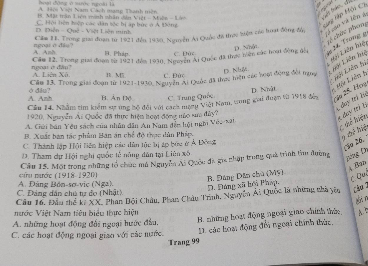 hoạt động ở nước ngoài là
A. Hội Việt Nam Cách mạng Thanh niên.
ingoại
B. Mặt trận Liên minh nhân dân Việt - Miên - Lào.
Việt báo, đi
Tổ cáo và lên á
C. Hội liên hiệp các dân tộc bị áp bức ở Á Đông
1
Cầu 11. Trong giai đoạn từ 1921 đến 1930, Nguyễn Ái Quốc đã thực hiện các hoạt động đổi Sáng lập Hội C.
D. Điễn :  - Quê - Việt Liên minh.
ngoại ớ đâu?
D. Nhật.
Tổ hức phon,
Câu 12. Trong giai đoạn từ 1921 đến 1930, Nguyễn Ái Quốc đã thực hiện các hoạt động đổi   24. Trong g
Hội Liên hiệ
A. Anh. B. Pháp. C. Đức.
ngoại ở đâu?
Hội Liên hi
D. Nhật.
Cân 13. Trong giai đoạn từ 1921-1930, Nguyễn Ái Quốc đã thực hiện các hoạt động đối ngoại L Hội Liên hiệ
A. Liên Xô. B. Mĩ. C. Đức.
ở đầu? D. Nhật.
Hội Liên h
A. Anh. B. Ấn Độ. C. Trung Quốc.
Câu 14. Nhằm tìm kiếm sự ủng hộ đối với cách mạng Việt Nam, trong giai đoạn từ 1918 đến âu 25. Hoạ
duy trì liệ
3. duy trì lị
1920, Nguyễn Ái Quốc đã thực hiện hoạt động nào sau đây?
thể hiện
A. Gửi bản Yêu sách của nhân dân An Nam đến hội nghị Véc-xai.
B. Xuất bản tác phầm Bản án chế độ thực dân Pháp.
D. thể hiệ
C. Thành lập Hội liên hiệp các dân tộc bị áp bức ở Á Đông.
Câu 26.
D. Tham dự Hội nghị quốc tế nông dân tại Liên xô.
Câu 15. Một trong những tổ chức mà Nguyễn Ái Quốc đã gia nhập trong quá trình tìm đường Đông Dị
A. Ban
cứu nước (1918-1920)
C. Quá
B. Đảng Dân chủ (Mỹ).
A. Đảng Bôn-sơ-vic (Nga).
D. Đảng xã hội Pháp.
C. Đảng dân chủ tự do (Nhật).
Câu 16. Đầu thế ki XX, Phan Bội Châu, Phan Châu Trinh, Nguyễn Ái Quốc là những nhà yêu Câu 2
dói η
nước Việt Nam tiêu biểu thực hiện
A. những hoạt động đối ngoại bước đầu. B. những hoạt động ngoại giao chính thức. A. b
D. các hoạt động đối ngoại chính thức.
C. các hoạt động ngoại giao với các nước.
Trang 99