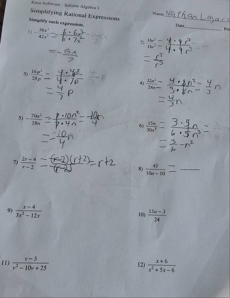 Kuta Software - Infinite Algebra 1 
Name 
Simplifying Rational Expressions _Date 
Simplify each expression. 
1) - 36x^3/42x^2 
_ 
Per 
2)  16r^2/16r^3 frac 
3)  16p^2/28p 
4)  32n^2/24n 
5) - 70n^2/28n 
6)  15n/30n^3 
7)  (2r-4)/r-2 
8)  45/10a-10  _ 
9)  (x-4)/3x^2-12x 
10)  (15a-3)/24 
11)  (v-5)/v^2-10v+25  12)  (x+6)/x^2+5x-6 