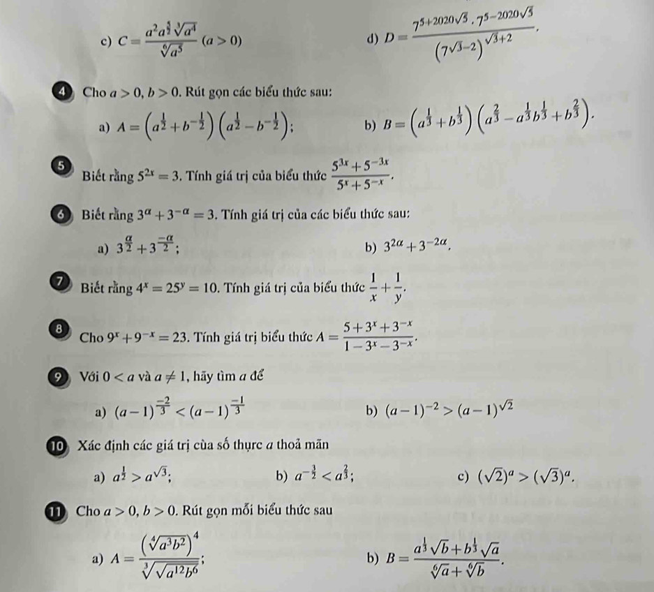 C=frac a^2a^(frac 5)2sqrt[3](a^4)sqrt[6](a^5)(a>0)
d) D=frac 7^(5+2020sqrt(5))· 7^(5-2020sqrt(5))(7sqrt(3)-2)^sqrt(3)+2.
4 Cho a>0,b>0. Rút gọn các biểu thức sau:
a) A=(a^(frac 1)2+b^(-frac 1)2)(a^(frac 1)2-b^(-frac 1)2)
b) B=(a^(frac 1)3+b^(frac 1)3)(a^(frac 2)3-a^(frac 1)3b^(frac 1)3+b^(frac 2)3).
5 Biết rằng 5^(2x)=3. Tính giá trị của biểu thức  (5^(3x)+5^(-3x))/5^x+5^(-x) .
Biết rằng 3^(alpha)+3^(-alpha)=3. Tính giá trị của các biểu thức sau:
a) 3^(frac alpha)2+3^(frac -alpha)2; b) 3^(2alpha)+3^(-2alpha).
7 Biết rang4^x=25^y=10. Tính giá trị của biểu thức  1/x + 1/y .
8 Cho 9^x+9^(-x)=23. Tính giá trị biểu thức A= (5+3^x+3^(-x))/1-3^x-3^(-x) .
9 Với 0 và a!= 1 , hãy tìm a để
a) (a-1)^ (-2)/3  (a-1)^-2>(a-1)^sqrt(2)
b)
10 Xác định các giá trị cùa số thụrc a thoả mãn
a) a^(frac 1)2>a^(sqrt(3)); b) a^(-frac 3)2 c) (sqrt(2))^a>(sqrt(3))^a.
Cho a>0,b>0. Rút gọn mỗi biểu thức sau
a) A=frac (sqrt[4](a^3b^2))^4sqrt[3](sqrt a^(12)b^6); B=frac a^(frac 1)3sqrt(b)+b^(frac 1)3sqrt(a)sqrt[6](a)+sqrt[6](b).
b)