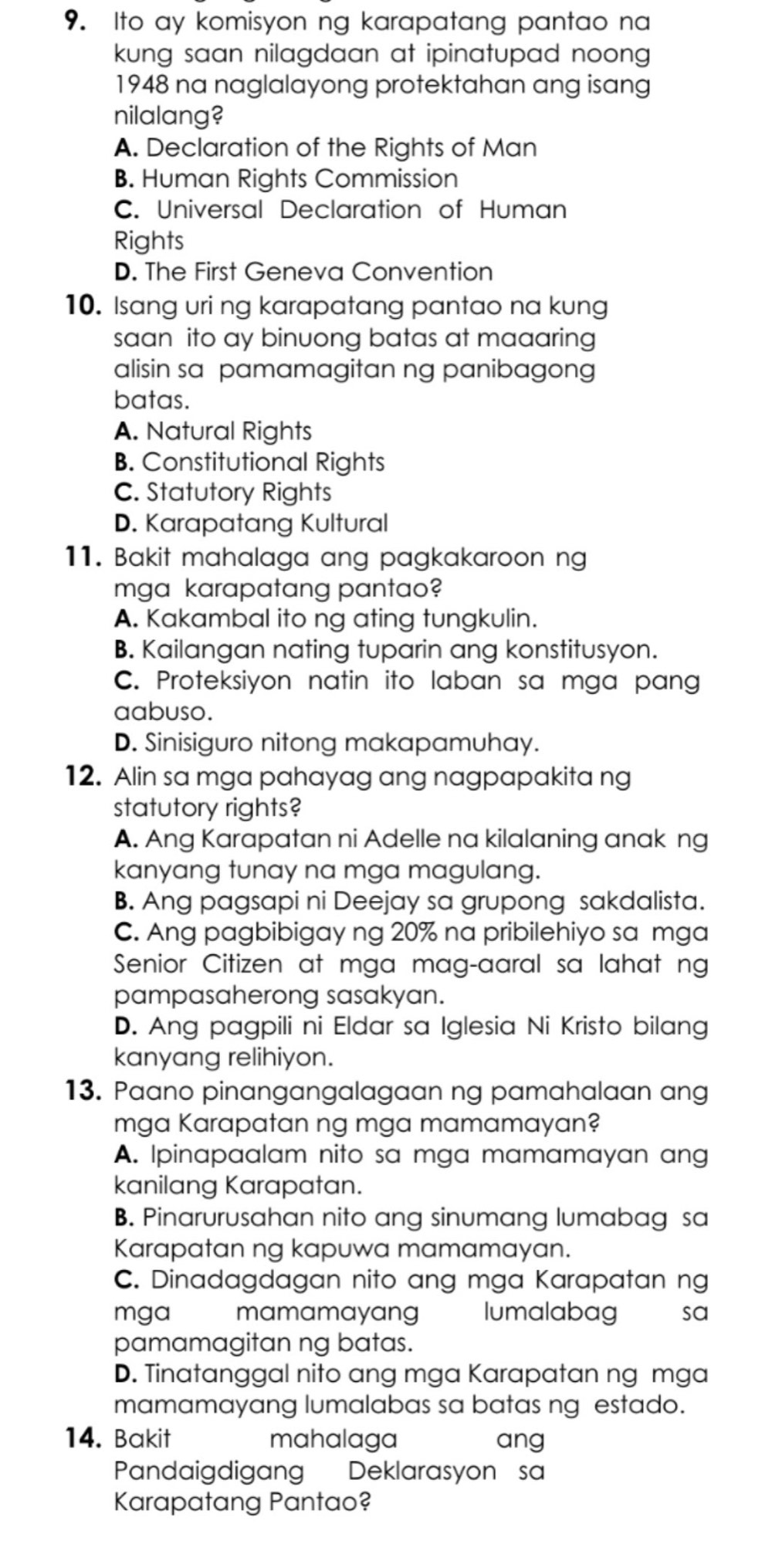 Ito ay komisyon ng karapatang pantao na
kung saan nilagdaan at ipinatupad noong .
1948 na naglalayong protektahan ang isang
nilalang?
A. Declaration of the Rights of Man
B. Human Rights Commission
C. Universal Declaration of Human
Rights
D. The First Geneva Convention
10. Isang uri ng karapatang pantao na kung
saan ito ay binuong batas at maaaring
alisin sa pamamagitan ng panibagong
batas.
A. Natural Rights
B. Constitutional Rights
C. Statutory Rights
D. Karapatang Kultural
11. Bakit mahalaga ang pagkakaroon ng
mga karapatang pantao?
A. Kakambal ito ng ating tungkulin.
B. Kailangan nating tuparin ang konstitusyon.
C. Proteksiyon natin ito laban sa mga pang
aabuso.
D. Sinisiguro nitong makapamuhay.
12. Alin sa mga pahayag ang nagpapakita ng
statutory rights?
A. Ang Karapatan ni Adelle na kilalaning anak ng
kanyang tunay na mga magulang.
B. Ang pagsapi ni Deejay sa grupong sakdalista.
C. Ang pagbibigay ng 20% na pribilehiyo sa mga
Senior Citizen at mga mag-aaral sa lahat ng
pampasaherong sasakyan.
D. Ang pagpili ni Eldar sa Iglesia Ni Kristo bilang
kanyang relihiyon.
13. Paano pinangangalagaan ng pamahalaan ang
mga Karapatan ng mga mamamayan?
A. Ipinapaalam nito sa mga mamamayan ang
kanilang Karapatan.
B. Pinarurusahan nito ang sinumang lumabag sa
Karapatan ng kapuwa mamamayan.
C. Dinadagdagan nito ang mga Karapatan ng
mga €mamamayang lumalabag sa
pamamagitan ng batas.
D. Tinatanggal nito ang mga Karapatan ng mga
mamamayang lumalabas sa batas ng estado.
14. Bakit mahalaga ang
Pandaigdigang Deklarasyon' sa
Karapatang Pantao?