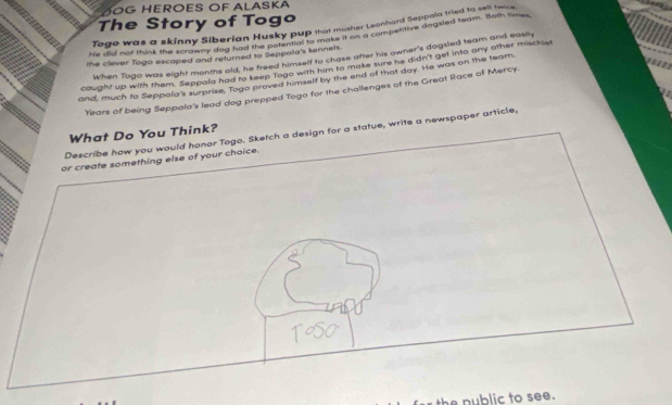 DOG HEROES OF ALASKA 
The Story of Togo 
Togo was a skinny Siberian Husky pup that musher Leanhard Seppala tried to sall htice 
He did nor think the stok earian Husky hor a moke it on a competitive dogsled team. Both times 
the clever Togo escaped and returned to Seppala's kennels. 
When Togo was eight months old, he freed himself to chase after his owner's dogsled team and easily 

cought up with them. Seppala had to keep fogo with him to make sure he didn't get into any other mischie 
and, much to Seppala's surprise, Togo proved himself by the end of that day. He was on the team
Years of being Seppaia's lead dog prepped Togo for the challenges of the Great Race of Mercy. 
Describe how you would honor Togo. Sketch a design for a statue, write a newspaper article, What Do You Think? 
or create something else of your choice. 
ToSO 
the nublic to see.