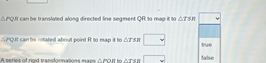 △ PQR can be translated along directed line segment QR to map it to △ TSR
△ PQR can be rotated about point R to map it to △ TSR
true
A series of riqid transformations maps △ POR to △ TSR x false