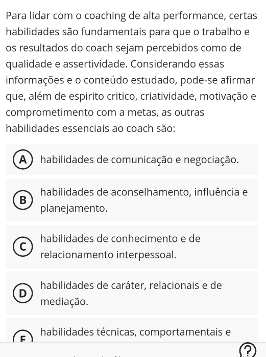 Para lidar com o coaching de alta performance, certas
habilidades são fundamentais para que o trabalho e
os resultados do coach sejam percebidos como de
qualidade e assertividade. Considerando essas
informações e o conteúdo estudado, pode-se afirmar
que, além de espirito critico, criatividade, motivação e
comprometimento com a metas, as outras
habilidades essenciais ao coach são:
A ) habilidades de comunicação e negociação.
habilidades de aconselhamento, influência e
B
planejamento.
habilidades de conhecimento e de
C
relacionamento interpessoal.
habilidades de caráter, relacionais e de
D
mediação.
habilidades técnicas, comportamentais e