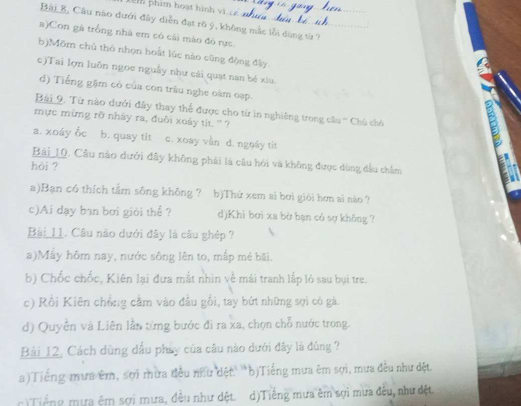 phim hoạt hình vi. c 
Bài 8, Câu nào dưới đây diễn đạt rõ ý, không mắc lỗi dùng từ ?
a)Con gà trống nhà em có cải mào đô rực.
b)Mõm chú thỏ nhọn hoất lúc nào cũng động đậy.
c)Tai lợn luôn ngoe nguẫy như cái quạt nan bé xiu.
d) Tiếng gặm có của con trâu nghe oàm oạp.
Bài 9. Từ nào dưới đây thay thể được cho từ in nghiêng trong câu '' Chú chó
mực mừng rỡ nhảy ra, đuôi xoáy tít. '' ?
a. xoáy Ốc b. quay tít c. xoay vằn d. ngoày tít
B
Bài 10. Câu nào dưới đây không phải là câu hỏi và không được dùng dầu chẩm
hòi ?
a)Bạn có thích tẩm sông không ? b)Thử xem ai bơi giỏi hơn ai nào ?
c)Ai dạy bạn bơi giỏi thể ? d)Khi bơi xa bờ bạn có sợ không ?
Bài 11. Câu nào dưới đây là câu ghép ?
a)Mấy hôm nay, nước sông lên to, mắp mé bãi.
b) Chốc chốc, Kiên lại đưa mắt nhin về mái tranh lấp lỏ sau bụi tre.
c) Rồi Kiên chồng căm vào đầu gối, tay bứt những sợi cỏ gà.
d) Quyên và Liên lần từng bước đi ra xa, chọn chỗ nước trong.
Bài 12. Cách dùng dấu phảy của câu nào dưới đây là đùng ?
a)Tiếng mưa êm, sợi mưa đểu như đệt.'b)Tiếng mưa êm sợi, mưa đêu như đệt.
) Tiếng mựa êm sợi mưa, đêu như dệt. d)Tiếng mưa êm sợi mưa đêu, như đệt