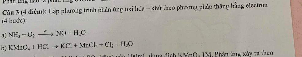 Phân tng nao là phân t 
Câu 3 (4 điểm): Lập phương trình phản ứng oxi hóa - khử theo phương pháp thăng bằng electron 
(4 bước): 
a) NH_3+O_2to NO+H_2O
b) KMnO_4+HClto KCl+MnCl_2+Cl_2+H_2O
a 00mL dung dịch KMnO₄ 1M. Phản ứng xảy ra theo